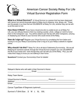 American Cancer Society Relay For Life
                             Virtual Survivor Registration Form

  What is a Virtual Survivor? A Virtual Survivor is a person that has been diagnosed
  with cancer but cannot physically attend a Relay due to distance, time, illness, etc. These
  are the people in our lives that we CELEBRATE at Relay For Life, whether they can be with
  us at the event or not.

  How Does It Work? If you have a loved one who is unable to join us at Relay For
  Life, you can still pay tribute to them by creating a poster, photo, collage or t-shirt to honor
  them in the Caregivers’ Lap. You will be asked to join the lap with other Caregivers, carrying
  or displaying your tribute to your Survivor who could not be at the Relay.

  How do I sign-up? Register your Virtual Survivor by completing the form below and
  turning it in to your Relay’s Survivorship Chair or log on to your Relay’s website to register
  online.

  Why should I do this? Relay For Life is all about Celebrating Survivorship. We are all
  Relaying for someone special, through the Virtual Survivor program you can CELEBRATE
  the life of your loved one– even though they can’t be with you at the Relay. Plus, you will
  make them happy to know you are walking in their honor.

  Questions? Contact your Survivorship Chair for details!




  Relayer’s Name who will walk in their Survivor’s Honor:
  ________________________ Email: _________________________

  Relay Team Name: _________________________________________

  Virtual Survivor’s Name:______________________ Phone #: ___________________
  Address: _____________________________________________________________
  Email: _______________________________________________________________

  Cancer Type/Date of Diagnosis (optional):___________________________________

  Survivor’s T-Shirt Size:    S    M    L   XL    XXL

Please return to Kellee Albrecht at albrechk@friscoisd.org or fax to 972.687.7882.
 