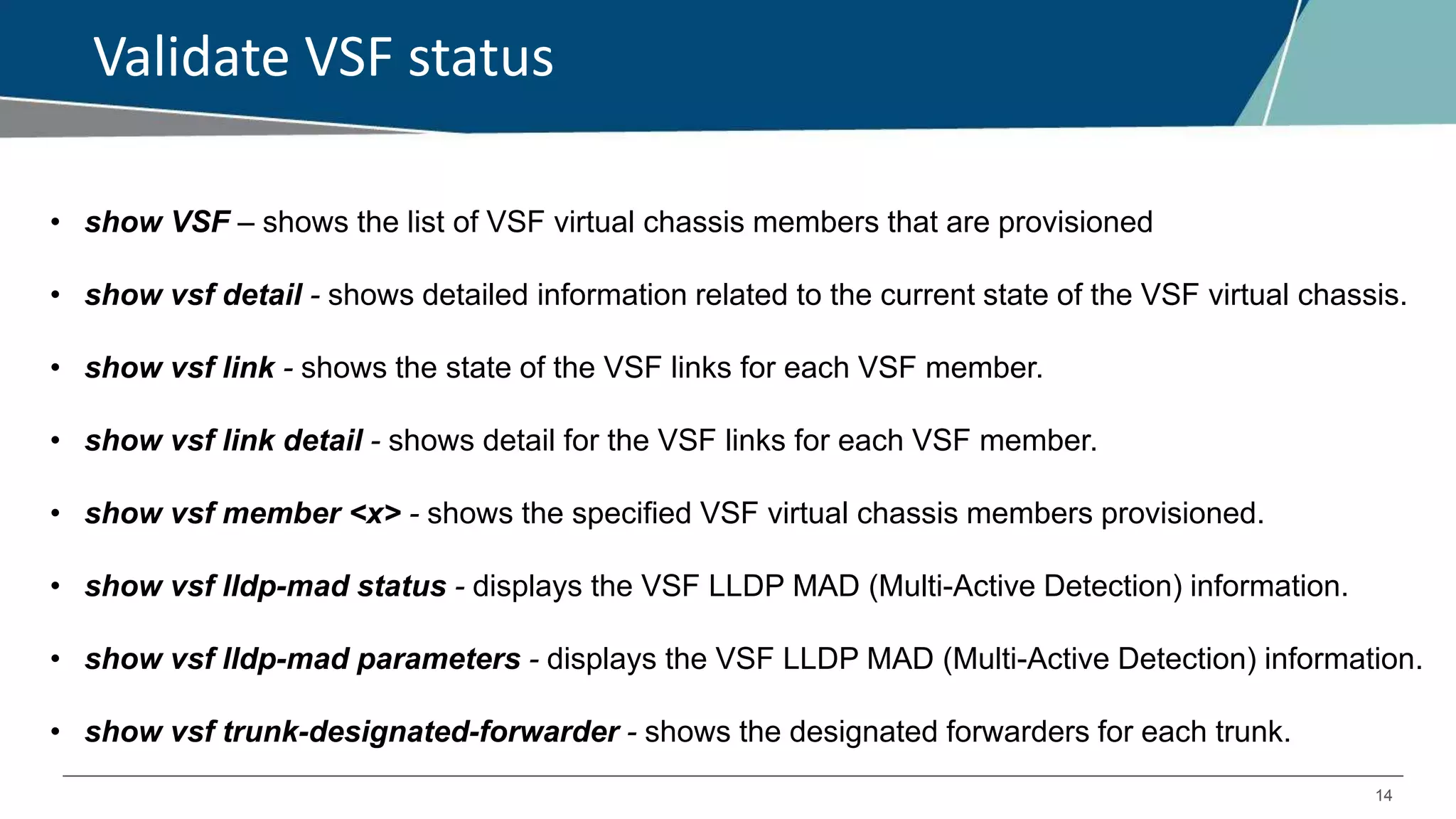 14
Validate VSF status
• show VSF – shows the list of VSF virtual chassis members that are provisioned
• show vsf detail - shows detailed information related to the current state of the VSF virtual chassis.
• show vsf link - shows the state of the VSF links for each VSF member.
• show vsf link detail - shows detail for the VSF links for each VSF member.
• show vsf member <x> - shows the specified VSF virtual chassis members provisioned.
• show vsf lldp-mad status - displays the VSF LLDP MAD (Multi-Active Detection) information.
• show vsf lldp-mad parameters - displays the VSF LLDP MAD (Multi-Active Detection) information.
• show vsf trunk-designated-forwarder - shows the designated forwarders for each trunk.
 