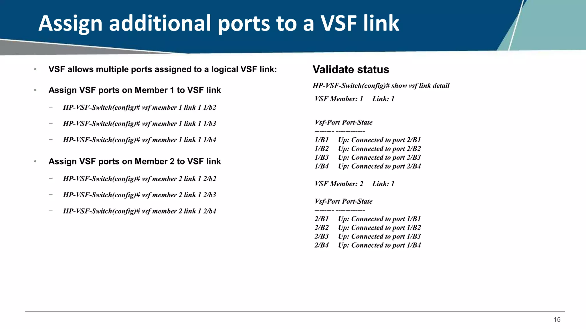15
Assign additional ports to a VSF link
• VSF allows multiple ports assigned to a logical VSF link:
• Assign VSF ports on Member 1 to VSF link
− HP-VSF-Switch(config)# vsf member 1 link 1 1/b2
− HP-VSF-Switch(config)# vsf member 1 link 1 1/b3
− HP-VSF-Switch(config)# vsf member 1 link 1 1/b4
• Assign VSF ports on Member 2 to VSF link
− HP-VSF-Switch(config)# vsf member 2 link 1 2/b2
− HP-VSF-Switch(config)# vsf member 2 link 1 2/b3
− HP-VSF-Switch(config)# vsf member 2 link 1 2/b4
Validate status
HP-VSF-Switch(config)# show vsf link detail
VSF Member: 1 Link: 1
Vsf-Port Port-State
-------- ------------
1/B1 Up: Connected to port 2/B1
1/B2 Up: Connected to port 2/B2
1/B3 Up: Connected to port 2/B3
1/B4 Up: Connected to port 2/B4
VSF Member: 2 Link: 1
Vsf-Port Port-State
-------- ------------
2/B1 Up: Connected to port 1/B1
2/B2 Up: Connected to port 1/B2
2/B3 Up: Connected to port 1/B3
2/B4 Up: Connected to port 1/B4
 
