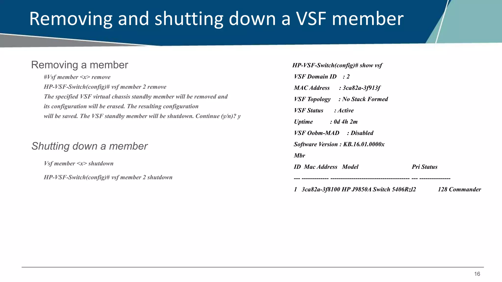 16
Removing and shutting down a VSF member
Removing a member
#Vsf member <x> remove
HP-VSF-Switch(config)# vsf member 2 remove
The specified VSF virtual chassis standby member will be removed and
its configuration will be erased. The resulting configuration
will be saved. The VSF standby member will be shutdown. Continue (y/n)? y
Shutting down a member
Vsf member <x> shutdown
HP-VSF-Switch(config)# vsf member 2 shutdown
HP-VSF-Switch(config)# show vsf
VSF Domain ID : 2
MAC Address : 3ca82a-3f913f
VSF Topology : No Stack Formed
VSF Status : Active
Uptime : 0d 4h 2m
VSF Oobm-MAD : Disabled
Software Version : KB.16.01.0000x
Mbr
ID Mac Address Model Pri Status
--- ------------- -------------------------------------- --- ---------------
1 3ca82a-3f8100 HP J9850A Switch 5406Rzl2 128 Commander
 
