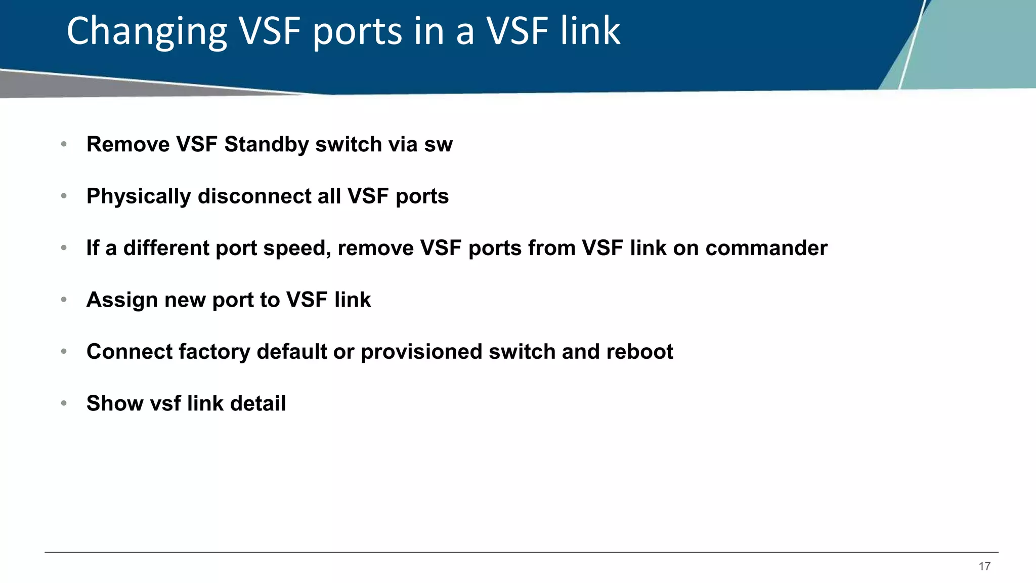 17
Changing VSF ports in a VSF link
• Remove VSF Standby switch via sw
• Physically disconnect all VSF ports
• If a different port speed, remove VSF ports from VSF link on commander
• Assign new port to VSF link
• Connect factory default or provisioned switch and reboot
• Show vsf link detail
 