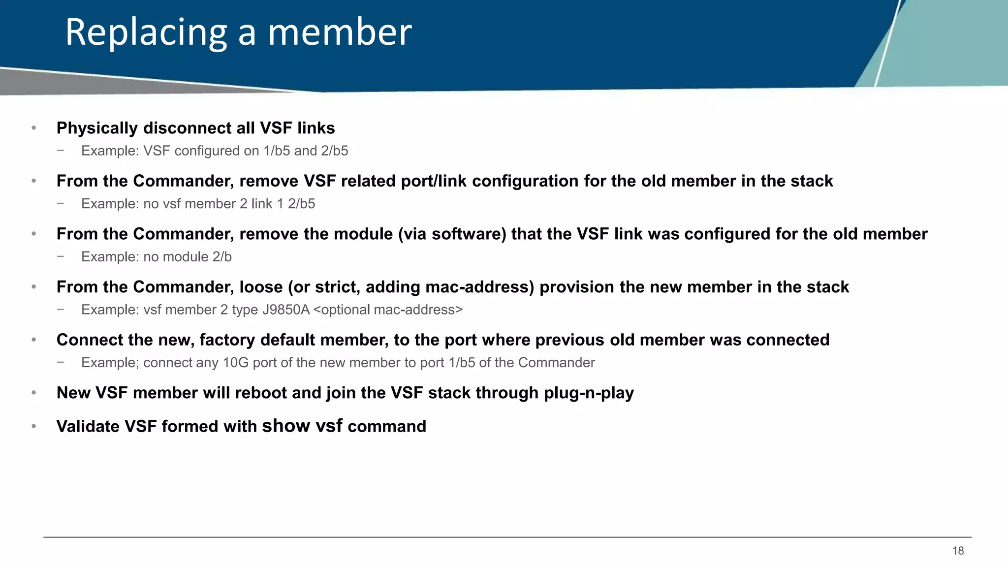 18
Replacing a member
• Physically disconnect all VSF links
− Example: VSF configured on 1/b5 and 2/b5
• From the Commander, remove VSF related port/link configuration for the old member in the stack
− Example: no vsf member 2 link 1 2/b5
• From the Commander, remove the module (via software) that the VSF link was configured for the old member
− Example: no module 2/b
• From the Commander, loose (or strict, adding mac-address) provision the new member in the stack
− Example: vsf member 2 type J9850A <optional mac-address>
• Connect the new, factory default member, to the port where previous old member was connected
− Example; connect any 10G port of the new member to port 1/b5 of the Commander
• New VSF member will reboot and join the VSF stack through plug-n-play
• Validate VSF formed with show vsf command
 