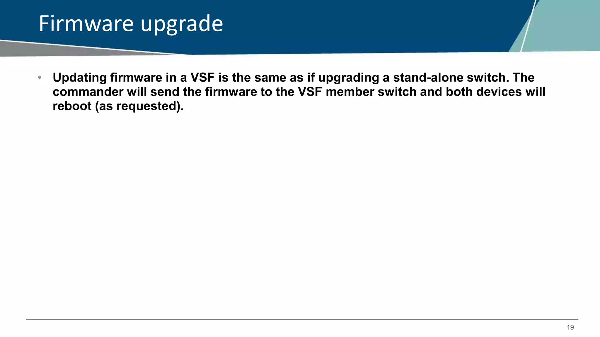 19
Firmware upgrade
• Updating firmware in a VSF is the same as if upgrading a stand-alone switch. The
commander will send the firmware to the VSF member switch and both devices will
reboot (as requested).
 