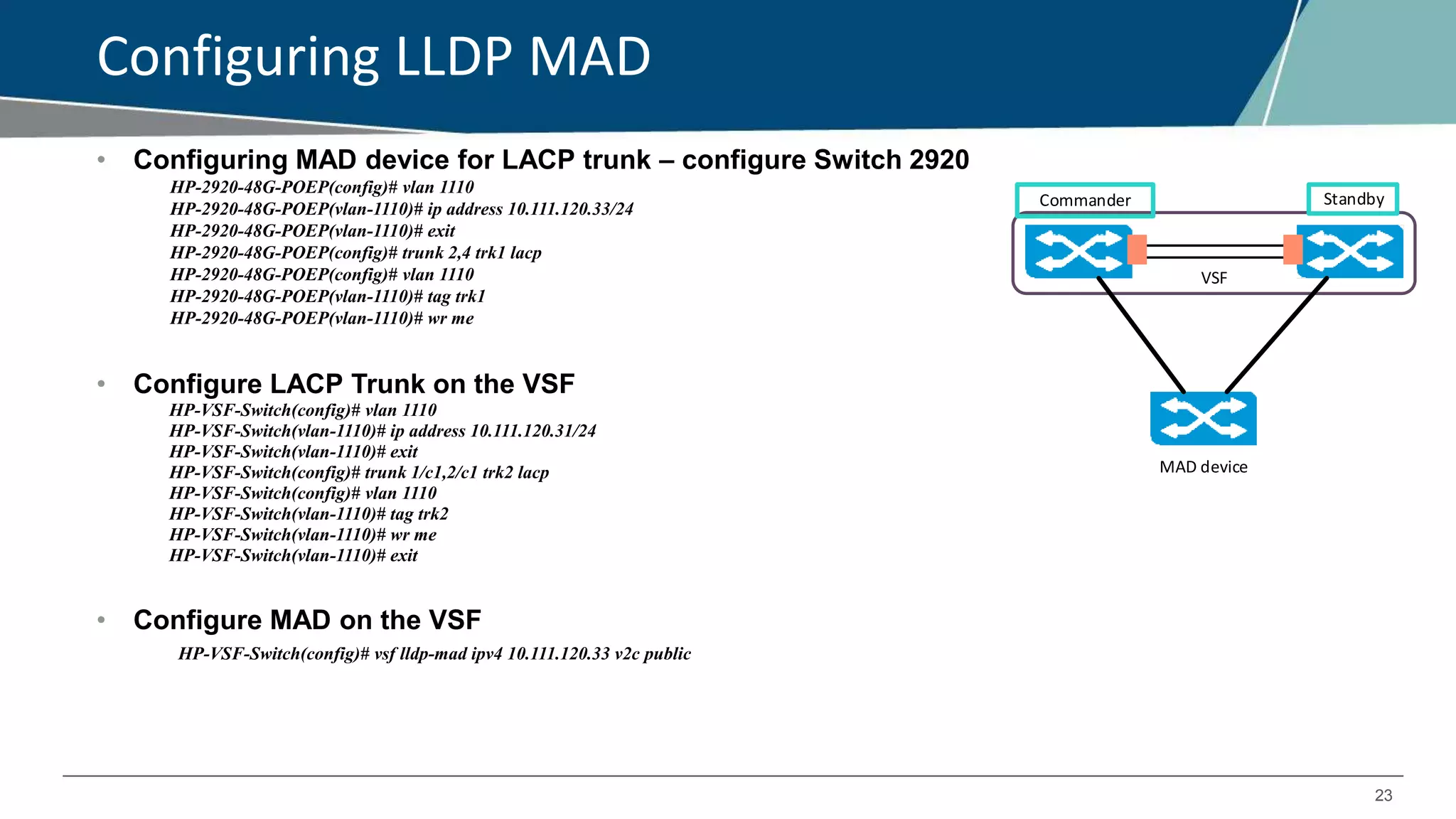 23
Configuring LLDP MAD
• Configuring MAD device for LACP trunk – configure Switch 2920
HP-2920-48G-POEP(config)# vlan 1110
HP-2920-48G-POEP(vlan-1110)# ip address 10.111.120.33/24
HP-2920-48G-POEP(vlan-1110)# exit
HP-2920-48G-POEP(config)# trunk 2,4 trk1 lacp
HP-2920-48G-POEP(config)# vlan 1110
HP-2920-48G-POEP(vlan-1110)# tag trk1
HP-2920-48G-POEP(vlan-1110)# wr me
• Configure LACP Trunk on the VSF
HP-VSF-Switch(config)# vlan 1110
HP-VSF-Switch(vlan-1110)# ip address 10.111.120.31/24
HP-VSF-Switch(vlan-1110)# exit
HP-VSF-Switch(config)# trunk 1/c1,2/c1 trk2 lacp
HP-VSF-Switch(config)# vlan 1110
HP-VSF-Switch(vlan-1110)# tag trk2
HP-VSF-Switch(vlan-1110)# wr me
HP-VSF-Switch(vlan-1110)# exit
• Configure MAD on the VSF
HP-VSF-Switch(config)# vsf lldp-mad ipv4 10.111.120.33 v2c public
Commander Standby
MAD device
VSF
 