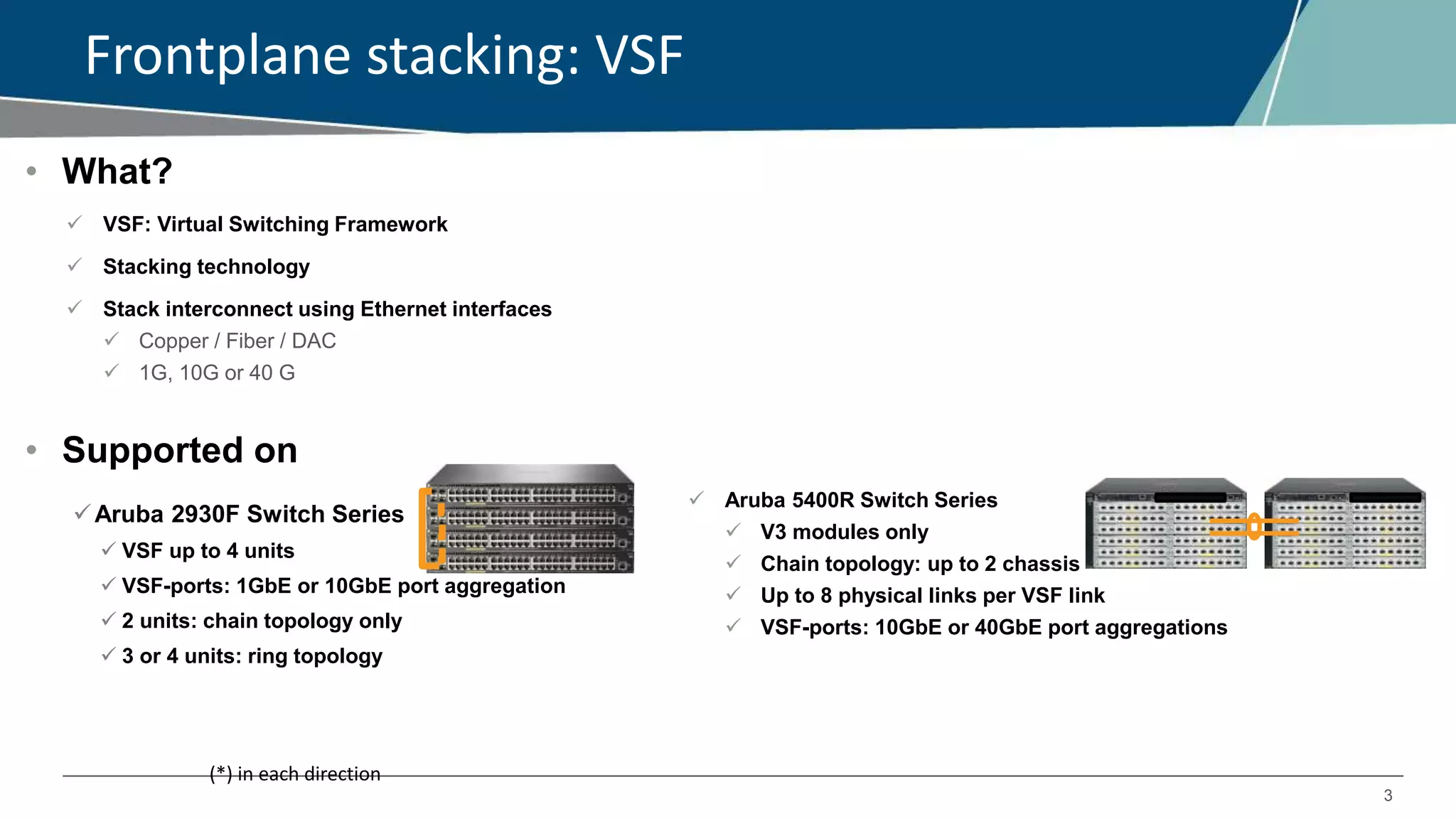 3
Frontplane stacking: VSF
• What?
 VSF: Virtual Switching Framework
 Stacking technology
 Stack interconnect using Ethernet interfaces
 Copper / Fiber / DAC
 1G, 10G or 40 G
• Supported on
 Aruba 5400R Switch Series
 V3 modules only
 Chain topology: up to 2 chassis
 Up to 8 physical links per VSF link
 VSF-ports: 10GbE or 40GbE port aggregations
(*) in each direction
Aruba 2930F Switch Series
 VSF up to 4 units
 VSF-ports: 1GbE or 10GbE port aggregation
 2 units: chain topology only
 3 or 4 units: ring topology
 
