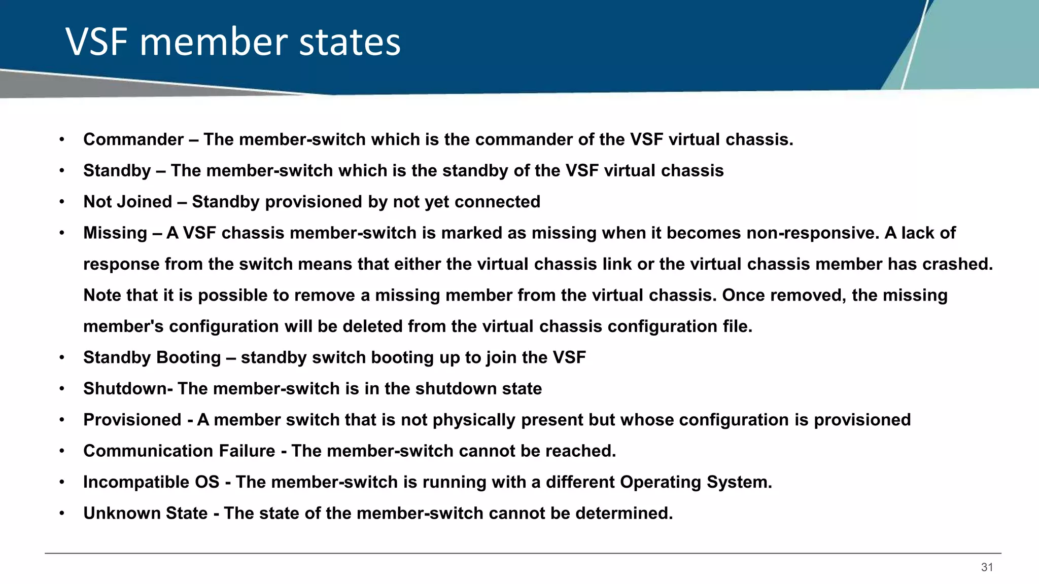 31
VSF member states
• Commander – The member-switch which is the commander of the VSF virtual chassis.
• Standby – The member-switch which is the standby of the VSF virtual chassis
• Not Joined – Standby provisioned by not yet connected
• Missing – A VSF chassis member-switch is marked as missing when it becomes non-responsive. A lack of
response from the switch means that either the virtual chassis link or the virtual chassis member has crashed.
Note that it is possible to remove a missing member from the virtual chassis. Once removed, the missing
member's configuration will be deleted from the virtual chassis configuration file.
• Standby Booting – standby switch booting up to join the VSF
• Shutdown- The member-switch is in the shutdown state
• Provisioned - A member switch that is not physically present but whose configuration is provisioned
• Communication Failure - The member-switch cannot be reached.
• Incompatible OS - The member-switch is running with a different Operating System.
• Unknown State - The state of the member-switch cannot be determined.
 