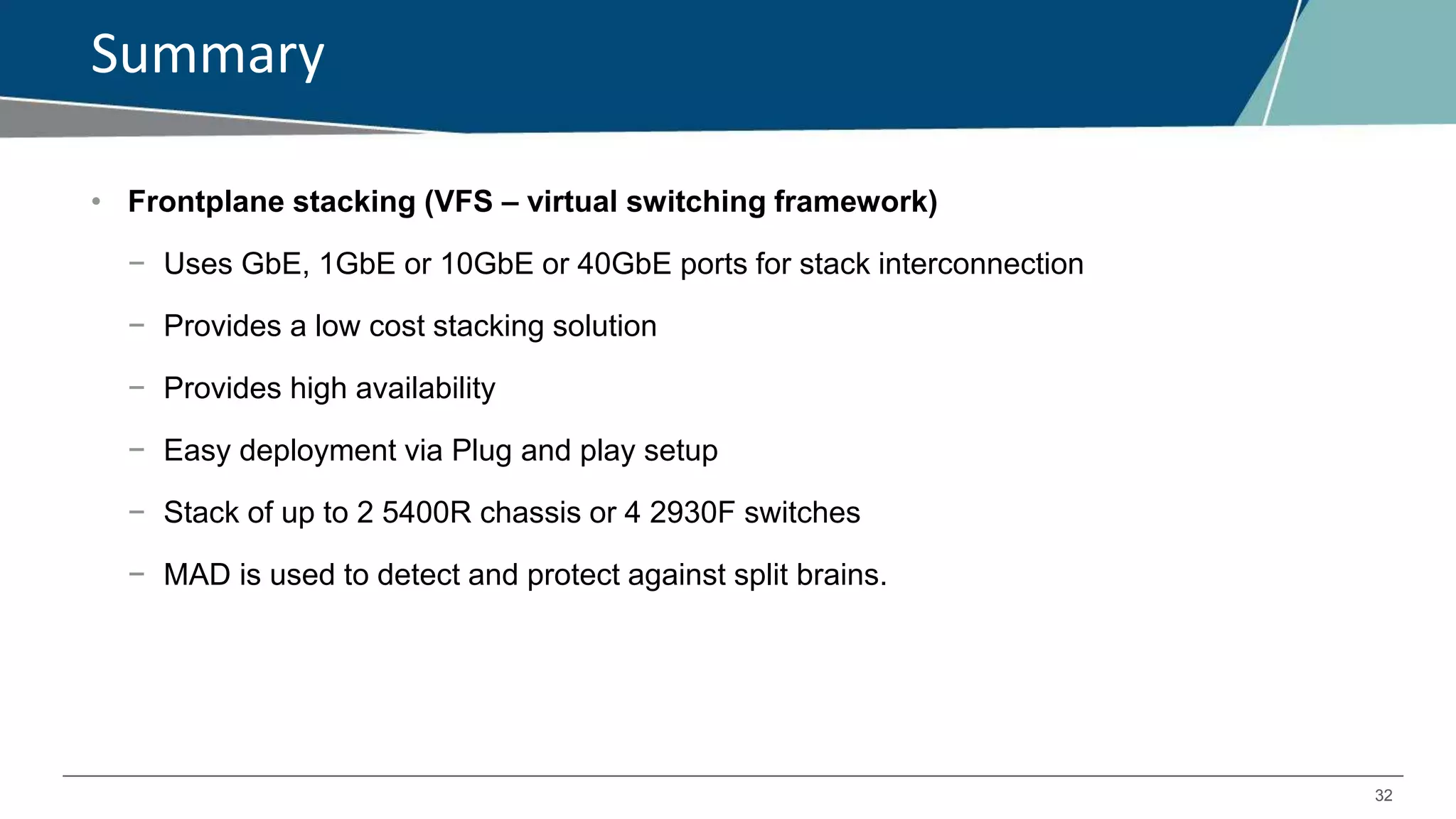 32
Summary
• Frontplane stacking (VFS – virtual switching framework)
− Uses GbE, 1GbE or 10GbE or 40GbE ports for stack interconnection
− Provides a low cost stacking solution
− Provides high availability
− Easy deployment via Plug and play setup
− Stack of up to 2 5400R chassis or 4 2930F switches
− MAD is used to detect and protect against split brains.
 