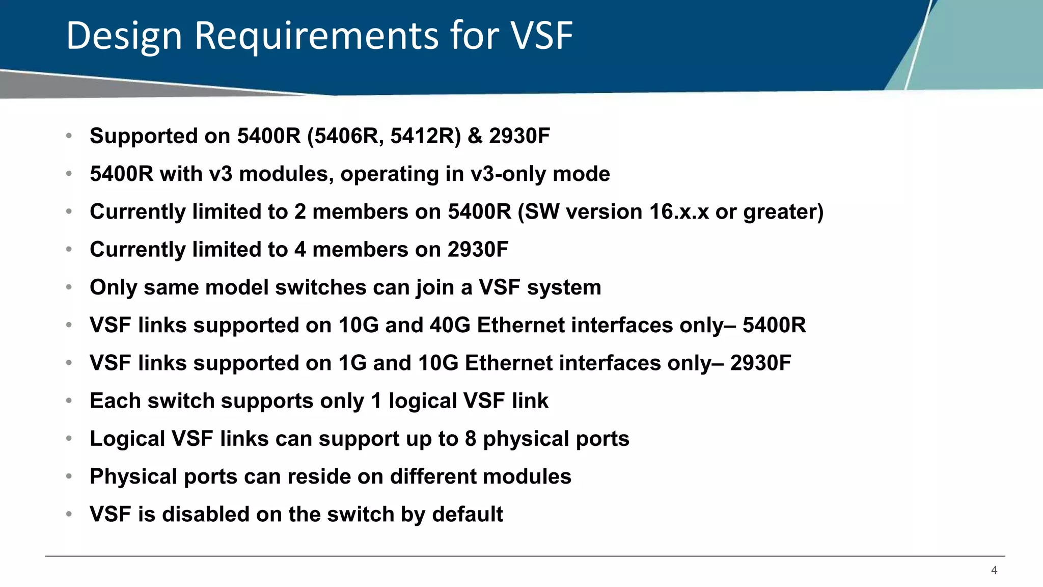 4
Design Requirements for VSF
• Supported on 5400R (5406R, 5412R) & 2930F
• 5400R with v3 modules, operating in v3-only mode
• Currently limited to 2 members on 5400R (SW version 16.x.x or greater)
• Currently limited to 4 members on 2930F
• Only same model switches can join a VSF system
• VSF links supported on 10G and 40G Ethernet interfaces only– 5400R
• VSF links supported on 1G and 10G Ethernet interfaces only– 2930F
• Each switch supports only 1 logical VSF link
• Logical VSF links can support up to 8 physical ports
• Physical ports can reside on different modules
• VSF is disabled on the switch by default
 