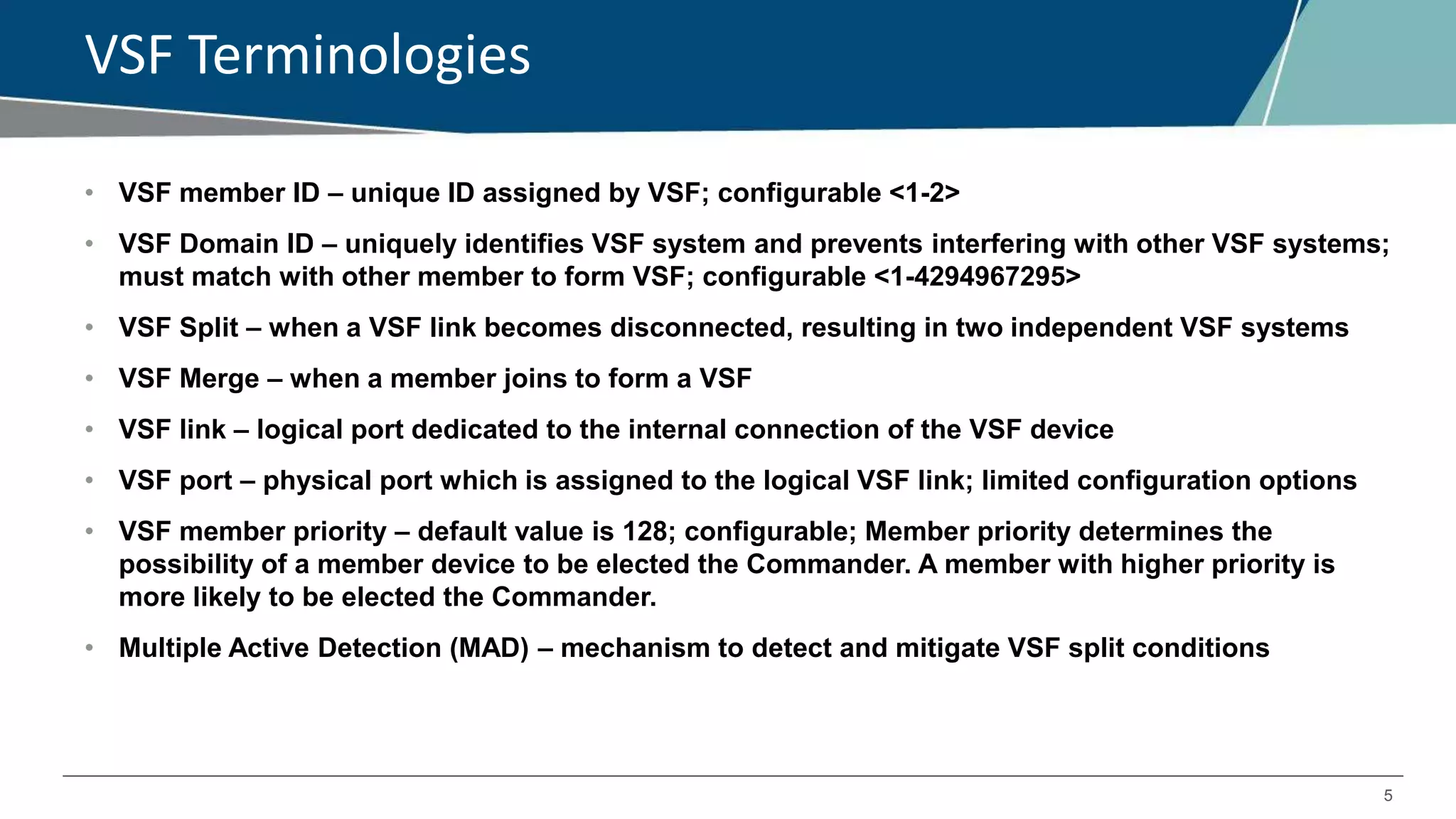 5
VSF Terminologies
• VSF member ID – unique ID assigned by VSF; configurable <1-2>
• VSF Domain ID – uniquely identifies VSF system and prevents interfering with other VSF systems;
must match with other member to form VSF; configurable <1-4294967295>
• VSF Split – when a VSF link becomes disconnected, resulting in two independent VSF systems
• VSF Merge – when a member joins to form a VSF
• VSF link – logical port dedicated to the internal connection of the VSF device
• VSF port – physical port which is assigned to the logical VSF link; limited configuration options
• VSF member priority – default value is 128; configurable; Member priority determines the
possibility of a member device to be elected the Commander. A member with higher priority is
more likely to be elected the Commander.
• Multiple Active Detection (MAD) – mechanism to detect and mitigate VSF split conditions
 