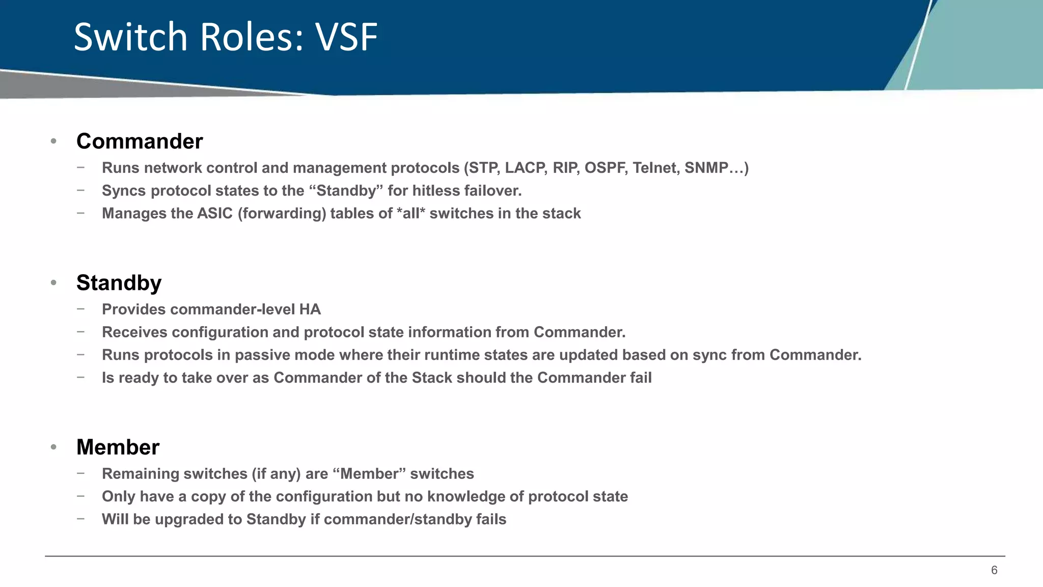 6
Switch Roles: VSF
• Commander
− Runs network control and management protocols (STP, LACP, RIP, OSPF, Telnet, SNMP…)
− Syncs protocol states to the “Standby” for hitless failover.
− Manages the ASIC (forwarding) tables of *all* switches in the stack
• Standby
− Provides commander-level HA
− Receives configuration and protocol state information from Commander.
− Runs protocols in passive mode where their runtime states are updated based on sync from Commander.
− Is ready to take over as Commander of the Stack should the Commander fail
• Member
− Remaining switches (if any) are “Member” switches
− Only have a copy of the configuration but no knowledge of protocol state
− Will be upgraded to Standby if commander/standby fails
 