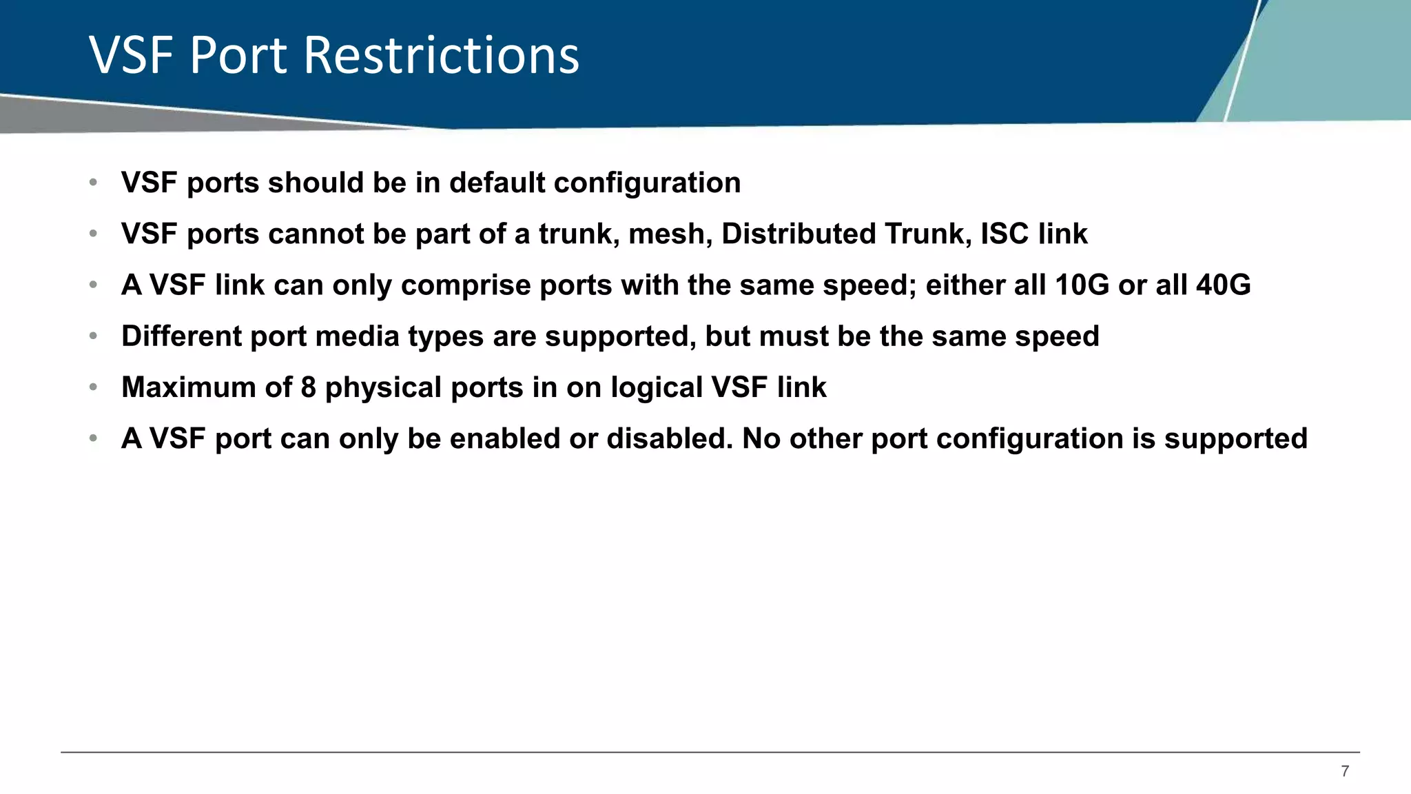 7
VSF Port Restrictions
• VSF ports should be in default configuration
• VSF ports cannot be part of a trunk, mesh, Distributed Trunk, ISC link
• A VSF link can only comprise ports with the same speed; either all 10G or all 40G
• Different port media types are supported, but must be the same speed
• Maximum of 8 physical ports in on logical VSF link
• A VSF port can only be enabled or disabled. No other port configuration is supported
 