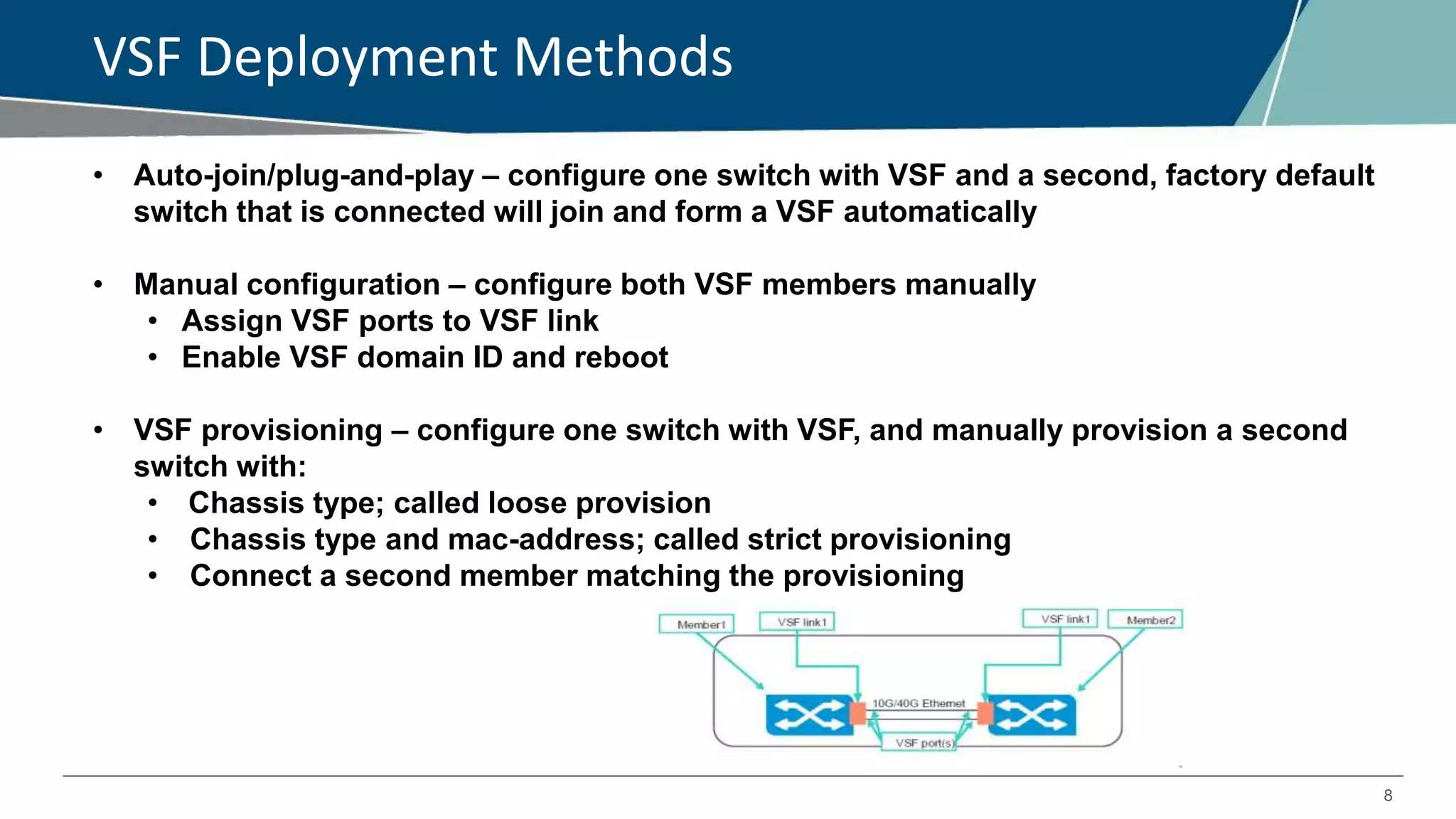8
VSF Deployment Methods
VSF Deployment Methods• Auto-join/plug-and-play – configure one switch with VSF and a second, factory default
switch that is connected will join and form a VSF automatically
• Manual configuration – configure both VSF members manually
• Assign VSF ports to VSF link
• Enable VSF domain ID and reboot
• VSF provisioning – configure one switch with VSF, and manually provision a second
switch with:
• Chassis type; called loose provision
• Chassis type and mac-address; called strict provisioning
• Connect a second member matching the provisioning
 