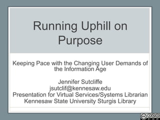 Running Uphill on
          Purpose
Keeping Pace with the Changing User Demands of
              the Information Age

                 Jennifer Sutcliffe
              jsutclif@kennesaw.edu
Presentation for Virtual Services/Systems Librarian
    Kennesaw State University Sturgis Library
 