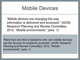 Mobile Devices
  “Mobile devices are changing the way
  information is delivered and accessed.” (ACRL
  Research Planning and Review Committee,
  2012, “Mobile environments,” para. 1)


“More than two-third of [students who own mobile devices]
use the devices for academic purposes” (ACRL Research
Planning and Review Committee, 2012, “Mobile
environments,” para. 1)
 