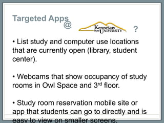 Targeted Apps
            @
                                       ?
• List study and computer use locations
that are currently open (library, student
center).

• Webcams that show occupancy of study
rooms in Owl Space and 3rd floor.

• Study room reservation mobile site or
app that students can go to directly and is
easy to view on smaller screens.
 