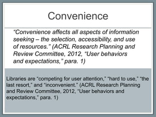Convenience
   “Convenience affects all aspects of information
   seeking – the selection, accessibility, and use
   of resources.” (ACRL Research Planning and
   Review Committee, 2012, “User behaviors
   and expectations,” para. 1)

Libraries are “competing for user attention,” “hard to use,” “the
last resort,” and “inconvenient.” (ACRL Research Planning
and Review Committee, 2012, “User behaviors and
expectations,” para. 1)
 
