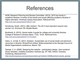 References
ACRL Research Planning and Review Committee. (2012). 2012 top trends in
academic libraries: A review of the trends and issues affecting academic libraries in
higher education. American Library Association. Retrieved from:
http://crln.acrl.org/content/73/6/311.full

Armstrong, Kristin. (2011). Mile markers: The 26.2 most important reasons why
women run. Emmaus, PA: Rodale Books.

Burkhardt, A. (2010). Social media: A guide for college and university libraries.
College & Research Libraries News, 71(2), 10-24. Retrieved from:
http://crln.acrl.org/content/71/1/10.short

Gaha, U., & Hall, S. (2012, October). Sustainable use of social media and electronic
resources in libraries. [PowerPoint slides]. Slides presented at the Georgia Council of
Media Organizations conference, Macon, GA.

George, C. A. (2008). Designing the website – participatory design. User-centered
library websites: Usability evaluation methods (pp. 97-108). Oxford: Chandos
Publishing. Retrieved from:
http://works.bepress.com/cgi/viewcontent.cgi?article=1009&context=carole_george
 