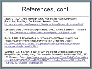 References, cont.
Jasek, C. (2004). How to design library Web sites to maximize usability.
[Pamphlet]. San Diego, CA: Elsevier. Retrieved from:
http://www.elsevier.com/framework_librarians/LibraryConnect/lcpamphlet5.pdf

Kennesaw State University Sturgis Library. (2012). Mobile & software. Retrieved
from: http://kennesaw.edu/library/services/widgetsAppsSoftware.html#

Sierra, T. (2010). Opportunities for mobile-enhanced library services and
collections. [PowerPoint slides]. Retrieved from SlideShare website:
http://www.slideshare.net/tsierra/opportunities-for-mobile-enhanced-library-
services-and-collections#btnNext

Swanson, T. A., & Green, J. (2011). Why we are not Google: Lessons from a
library Web site usability study. The Journal of Academic Librarianship, 37(3), 222-
229. Retrieved from: https://www.evernote.com/shard/s7/sh/450c865e-83ad-40bb-
9f4e-4f0e8d187872/9056a4a4877a8647823d1de9a2c402ac/res/f0431bd8-c160-
432f-9f02-c749a3b9cb15/sdarticle.pdf
 