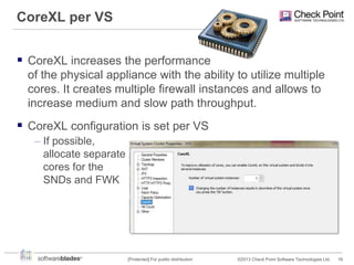 CoreXL per VS
 CoreXL increases the performance
of the physical appliance with the ability to utilize multiple
cores. It creates multiple firewall instances and allows to
increase medium and slow path throughput.

 CoreXL configuration is set per VS
– If possible,
allocate separate
cores for the
SNDs and FWK

[Protected] For public distribution

©2013 Check Point Software Technologies Ltd.

16

 