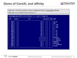 Demo of CoreXL and affinity
VS3 has 1 CoreXL instance and is configured with an out of box affinity
Fwk can run on either one of cores 1-3
[Expert@gizamem1:0]# fw ctl affinity -l -x -vsid 3 -flags tne
--------------------------------------------------------------------|PID
|VSID |
CPU
|SRC|V|KT |EXC|
--------------------------------------------------------------------|
5394 |
3 |
all |
| |
|
|
|
5397 |
3 |
all |
| |
|
|
|
5612 |
3 |
all |
| |
|
|
|
5630 |
3 |
all |
| |
|
|
|
5631 |
3 |
all |
| |
|
|
|
5399 |
3 |
all |
| |
|
|
|
5608 |
3 |
all |
| |
|
|
|
5609 |
3 |
all |
| |
|
|
|
5610 |
3 |
all |
| |
|
|
|
5611 |
3 |
all |
| |
|
|
|
5788 |
3 |
all |
| |
|
|
|
5406 |
3 |
1 2 3 | P | |
|
|
|
5437 |
3 |
1 2 3 | P | |
|
|
|
5438 |
3 |
1 2 3 | P | |
|
|
|
5431 |
3 |
all |
| |
|
|
|
6003 |
3 |
all |
| |
|
|
|
6012 |
3 |
all |
| |
|
|
|
6337 |
3 |
all |
| |
|
|
---------------------------------------------------------------------

[Protected] For public distribution

NAME
fwk_wd
cpd
|---cpd
|---cpd
|---cpd
fw
|---fw
|---fw
|---fw
|---fw
|---fw
fwk3_dev
|---fwk3_0
|---fwk3_hp
mpdaemon
cphamcset
|---cphamcset
routed

©2013 Check Point Software Technologies Ltd.

18

 
