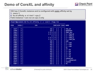 Demo of CoreXL and affinity
VS3 has 3 CoreXL instance and is configured with static affinity set by
1. vsenv 3
2. fw ctl affinity -s -d -inst 1 -cpu 2
Fwk3 instance 1 can run on cpu 2 only
[Expert@gizamem1:3]# fw ctl affinity -l -x -vsid 3 -flags tne
--------------------------------------------------------------------|PID
|VSID |
CPU
|SRC|V|KT |EXC|
--------------------------------------------------------------------|
5127 |
3 |
all |
| |
|
|
|
5140 |
3 |
all |
| |
|
|
|
5263 |
3 |
1 2 3 | P | |
|
|
|
5269 |
3 |
1 2 3 | P | |
|
|
|
5270 |
3 |
2 | I | |
|
|
|
5271 |
3 |
1 2 3 | P | |
|
|
|
5272 |
3 |
1 2 3 | P | |
|
|
|
5363 |
3 |
all |
| |
|
|
|
5396 |
3 |
all |
| |
|
|
|
5399 |
3 |
all |
| |
|
|
|
5400 |
3 |
all |
| |
|
|
|
5386 |
3 |
all |
| |
|
|
|
5443 |
3 |
all |
| |
|
|
|
5444 |
3 |
all |
| |
|
|
|
5445 |
3 |
all |
| |
|
|
|
5448 |
3 |
all |
| |
|
|
|
6109 |
3 |
all |
| |
|
|
|
5549 |
3 |
all |
| |
|
|
|
5578 |
3 |
all |
| |
|
|
|
6337 |
3 |
all |
| |
|
|
|
8307 |
3 |
all |
| |
|
|
--------------------------------------------------------------------[Protected] For public distribution

NAME
fwk_wd
mpdaemon
fwk3_dev
|---fwk3_0
|---fwk3_1
|---fwk3_2
|---fwk3_hp
cpd
|---cpd
|---cpd
|---cpd
fw
|---fw
|---fw
|---fw
|---fw
|---fw
cphamcset
|---cphamcset
routed
fw

©2013 Check Point Software Technologies Ltd.

20

 