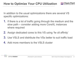 How to Optimize Your CPU Utilization
In addition to the usual optimizations there are several VS
specific optimizations:

1. If there is a lot of traffic going through the medium and the
slow path – consider adding more CoreXL instances
where required

2. Assign dedicated cores to this VS using „fw ctl affinity‟
3. Use VSLS and distribute the VSs better to suit traffic load
4. Add more members to the VSLS cluster

[Protected] For public distribution

©2013 Check Point Software Technologies Ltd.

21

 