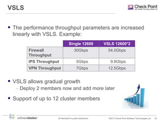 VSLS
 The performance throughput parameters are increased
linearly with VSLS. Example:
Single 12600

VSLS 12600*2

30Gbps

54.0Gbps

IPS Throughput

5Gbps

9.8Gbps

VPN Throughput

7Gbps

12.5Gbps

Firewall
Throughput

 VSLS allows gradual growth
– Deploy 2 members now and add more later

 Support of up to 12 cluster members

[Protected] For public distribution

©2013 Check Point Software Technologies Ltd.

25

 