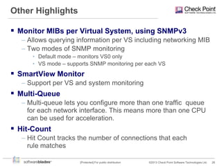 Other Highlights
 Monitor MIBs per Virtual System, using SNMPv3
– Allows querying information per VS including networking MIB
– Two modes of SNMP monitoring
• Default mode – monitors VS0 only
• VS mode – supports SNMP monitoring per each VS

 SmartView Monitor
– Support per VS and system monitoring

 Multi-Queue
– Multi-queue lets you configure more than one traffic queue
for each network interface. This means more than one CPU
can be used for acceleration.

 Hit-Count
– Hit Count tracks the number of connections that each
rule matches
[Protected] For public distribution

©2013 Check Point Software Technologies Ltd.

26

 