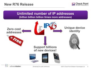 New R76 Release
Unlimited number of IP addresses
(billion billion billion times more addresses)

Unique device
identity

Zero cost
addresses

Support billions
of new devices!

[Protected] For public distribution

©2013 Check Point Software Technologies Ltd.

8

 