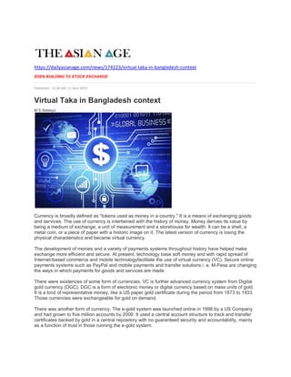 https://dailyasianage.com/news/174223/virtual-taka-in-bangladesh-context
EDEN BUILDING TO STOCK EXCHANGE
Published: 12:28 AM, 21 April 2019
Virtual Taka in Bangladesh context
M S Siddiqui
Currency is broadly defined as "tokens used as money in a country." It is a means of exchanging goods
and services. The use of currency is intertwined with the history of money. Money derives its value by
being a medium of exchange, a unit of measurement and a storehouse for wealth. It can be a shell, a
metal coin, or a piece of paper with a historic image on it. The latest version of currency is losing the
physical characteristics and became virtual currency.
The development of monies and a variety of payments systems throughout history have helped make
exchange more efficient and secure. At present, technology base soft money and with rapid spread of
Internet-based commerce and mobile technologyfacilitate the use of virtual currency (VC). Secure online
payments systems such as PayPal and mobile payments and transfer solutions i. e. M-Pesa are changing
the ways in which payments for goods and services are made.
There were existences of some form of currencies. VC is further advanced currency system from Digital
gold currency (DGC). DGC is a form of electronic money or digital currency based on mass units of gold.
It is a kind of representative money, like a US paper gold certificate during the period from 1873 to 1933.
Those currencies were exchangeable for gold on demand.
There was another form of currency. The e-gold system was launched online in 1996 by a US Company
and had grown to five million accounts by 2009. It used a central account structure to track and transfer
certificates backed by gold in a central repository with no guaranteed security and accountability, mainly
as a function of trust in those running the e-gold system.
 