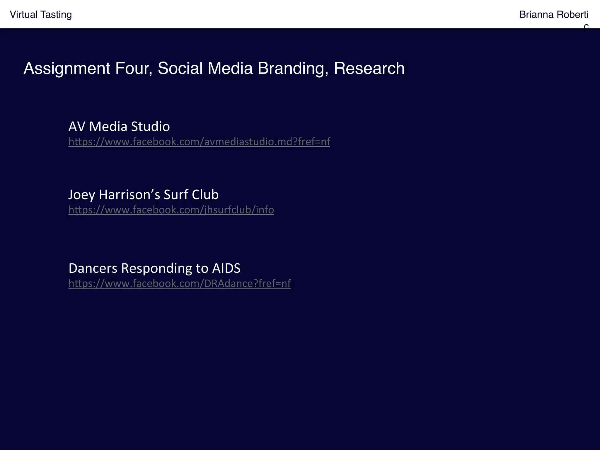 Virtual Tasting Brianna Roberti
ç!
Assignment Four, Social Media Branding, Research!
AV	
  Media	
  Studio	
  	
  
h8ps://www.facebook.com/avmediastudio.md?fref=nf	
  
Joey	
  Harrison’s	
  Surf	
  Club	
  
h8ps://www.facebook.com/jhsurfclub/info	
  
Dancers	
  Responding	
  to	
  AIDS	
  
h8ps://www.facebook.com/DRAdance?fref=nf	
  
 