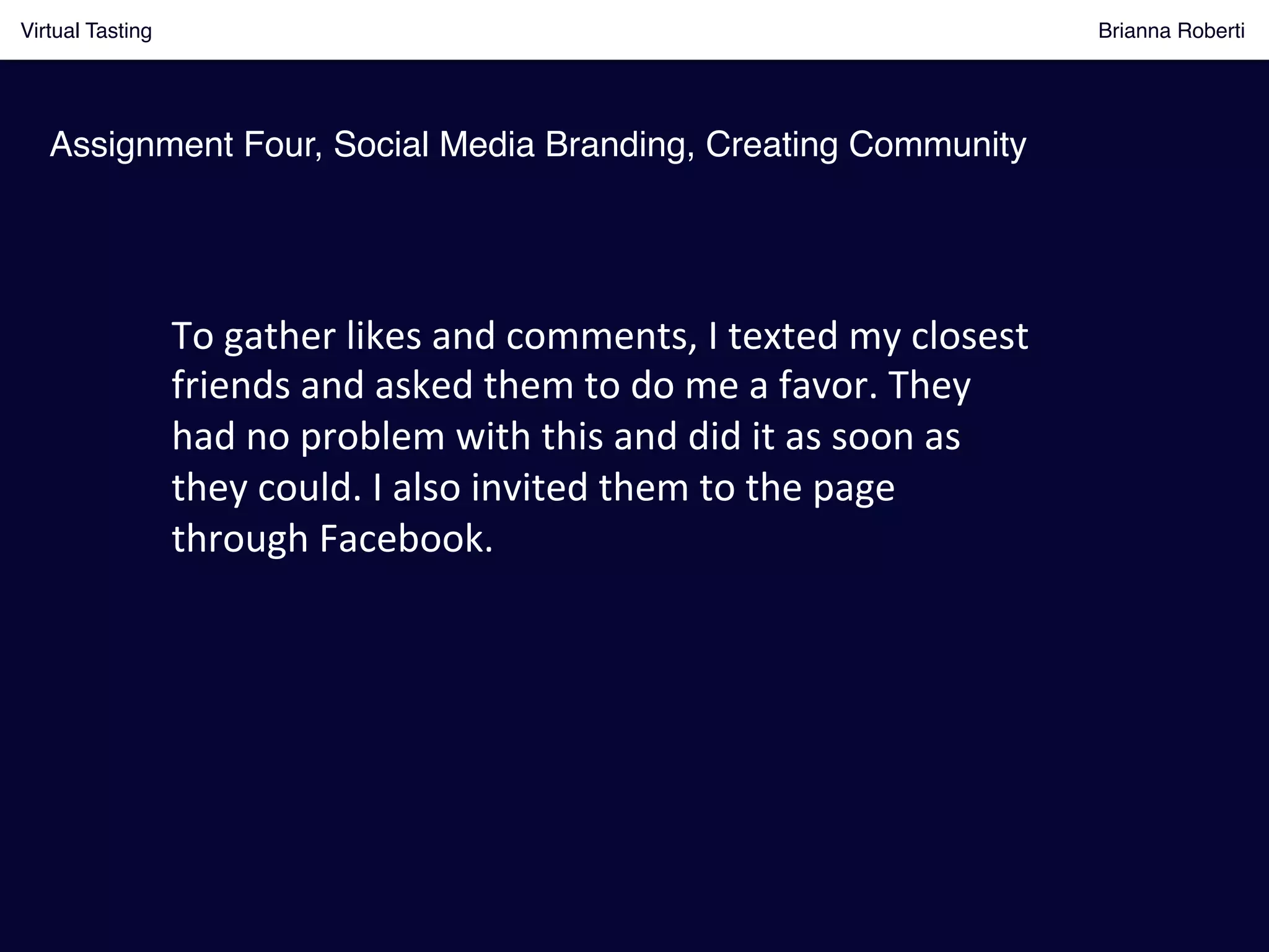 Virtual Tasting Brianna Roberti !
Assignment Four, Social Media Branding, Creating Community!
To	
  gather	
  likes	
  and	
  comments,	
  I	
  texted	
  my	
  closest	
  
friends	
  and	
  asked	
  them	
  to	
  do	
  me	
  a	
  favor.	
  They	
  
had	
  no	
  problem	
  with	
  this	
  and	
  did	
  it	
  as	
  soon	
  as	
  
they	
  could.	
  I	
  also	
  invited	
  them	
  to	
  the	
  page	
  
through	
  Facebook.	
  
 