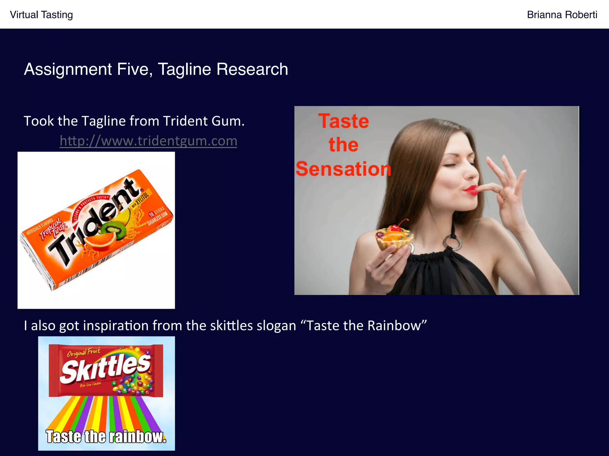 Assignment Five, Tagline Research!
Virtual Tasting Brianna Roberti !
Took	
  the	
  Tagline	
  from	
  Trident	
  Gum.	
  	
  
	
   h8p://www.tridentgum.com	
  
I	
  also	
  got	
  inspira(on	
  from	
  the	
  ski8les	
  slogan	
  “Taste	
  the	
  Rainbow”	
  
 