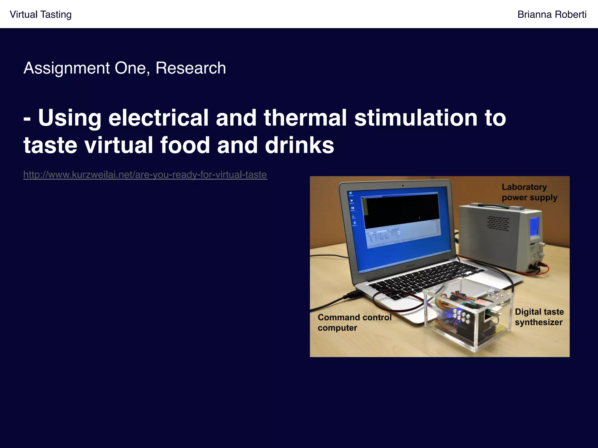 Assignment One, Research!
Virtual Tasting Brianna Roberti !
- Using electrical and thermal stimulation to
taste virtual food and drinks!
http://www.kurzweilai.net/are-you-ready-for-virtual-taste!
 