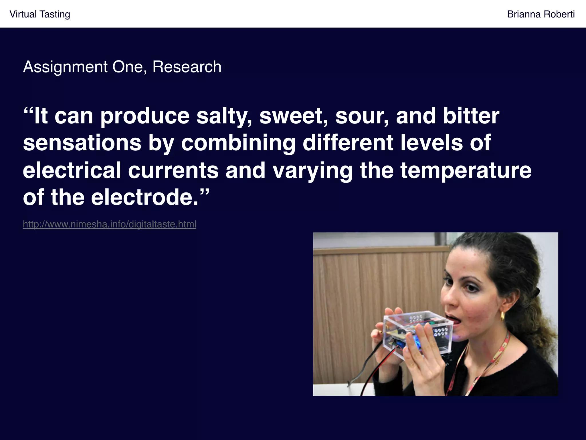 Virtual Tasting Brianna Roberti !
Assignment One, Research!
“It can produce salty, sweet, sour, and bitter
sensations by combining different levels of
electrical currents and varying the temperature
of the electrode.”!
http://www.nimesha.info/digitaltaste.html!
 