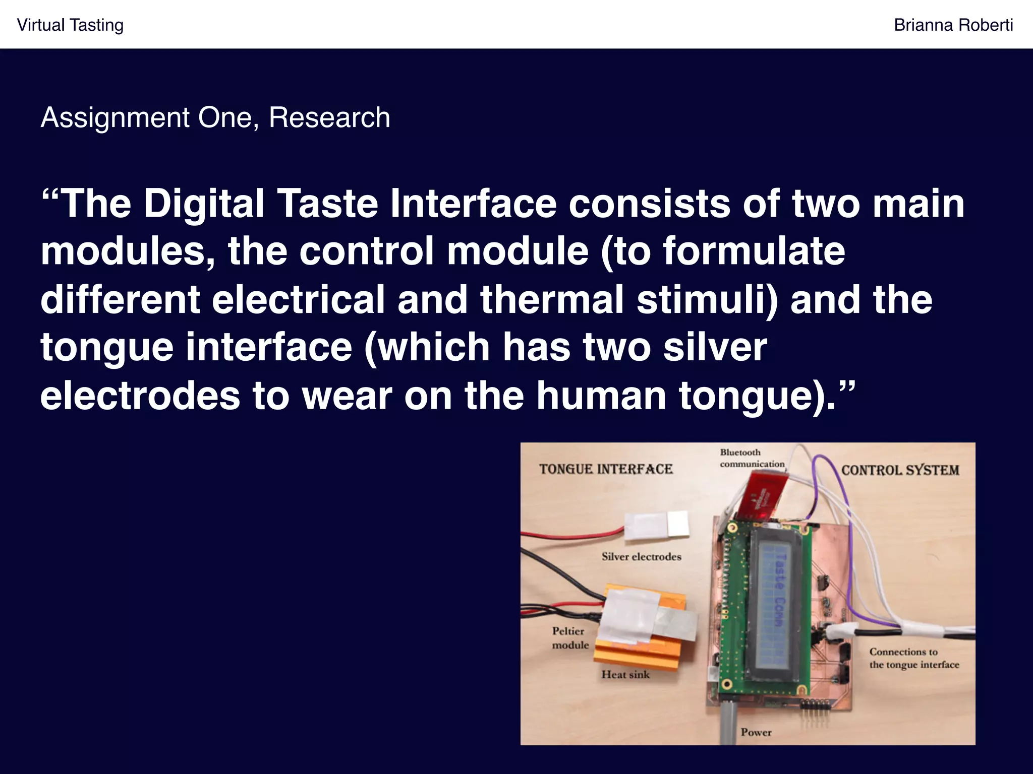 Virtual Tasting Brianna Roberti !
Assignment One, Research!
“The Digital Taste Interface consists of two main
modules, the control module (to formulate
different electrical and thermal stimuli) and the
tongue interface (which has two silver
electrodes to wear on the human tongue).”!
 