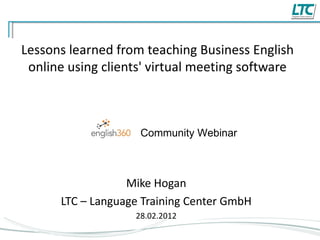 Lessons learned from teaching Business English online using clients' virtual meeting software Mike Hogan LTC – Language Training Center GmbH 28.02.2012 Community Webinar 