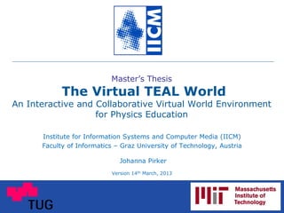 Master’s Thesis
The Virtual TEAL World
An Interactive and Collaborative Virtual World Environment
for Physics Education
Institute for Information Systems and Computer Media (IICM)
Faculty of Informatics – Graz University of Technology, Austria
Johanna Pirker
Version 14th March, 2013
 