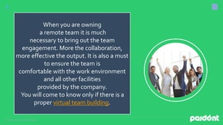 Presentation by DigitalMarketing,inc.
When you are owning
a remote team it is much
necessary to bring out the team
engagement. More the collaboration,
more effective the output. It is also a must
to ensure the team is
comfortable with the work environment
and all other facilities
provided by the company.
You will come to know only if there is a
proper virtual team building.
 