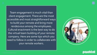 Presentation by DigitalMarketing,inc.
Team engagement is much vital than
client engagement.There are the most
accessible and most straightforward ways
to build your remote and bring more
rendezvous among the employees.
Cultural enactment is the best way to do
the virtual team building of your remote
company. Here are some tips which you
need to follow in order to collaborate with
your remote workers.
 