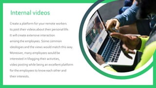 Create a platform for your remote workers
to post their videos about their personal life.
It will create extensive interaction
among the employees. Some common
ideologies and the views would match this way.
Moreover, many employees would be
interested inVlogging their activities,
video posting while being an excellent platform
for the employees to know each other and
their interests.
Internal videos
 