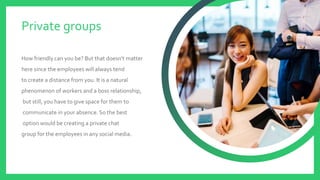 How friendly can you be? But that doesn’t matter
here since the employees will always tend
to create a distance from you. It is a natural
phenomenon of workers and a boss relationship,
but still, you have to give space for them to
communicate in your absence. So the best
option would be creating a private chat
group for the employees in any social media.
Private groups
 