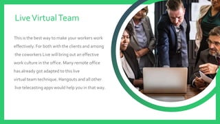 This is the best way to make your workers work
effectively. For both with the clients and among
the coworkers Live will bring out an effective
work culture in the office. Many remote office
has already got adapted to this live
virtual team technique. Hangouts and all other
live telecasting apps would help you in that way.
LiveVirtualTeam
 