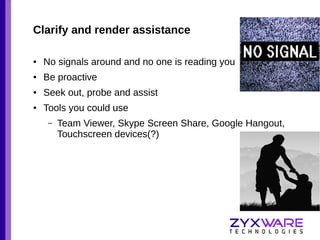 Clarify and render assistance
●

No signals around and no one is reading you

●

Be proactive

●

Seek out, probe and assist

●

Tools you could use
–

Team Viewer, Skype Screen Share, Google Hangout,
Touchscreen devices(?)

 