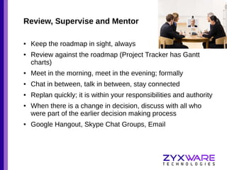 Review, Supervise and Mentor
●

●

Keep the roadmap in sight, always
Review against the roadmap (Project Tracker has Gantt
charts)

●

Meet in the morning, meet in the evening; formally

●

Chat in between, talk in between, stay connected

●

Replan quickly; it is within your responsibilities and authority

●

●

When there is a change in decision, discuss with all who
were part of the earlier decision making process
Google Hangout, Skype Chat Groups, Email

 