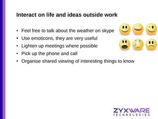 Interact on life and ideas outside work
●

Feel free to talk about the weather on skype

●

Use emoticons, they are very useful

●

Lighten up meetings where possible

●

Pick up the phone and call

●

Organise shared viewing of interesting things to know

 