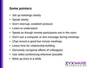 Some pointers
●

Set up meetings clearly

●

Speak slowly

●

Don’t interrupt, establish protocol

●

Listen to understand

●

Speak as though remote participants are in the room

●

Don’t use a computer or text message during meetings

●

Chat record is good but minute meetings

●

Leave time for relationship building

●

Genuinely recognise efforts of colleagues

●

Use video conferecing wherever possible

●

Meet up once in a while

 