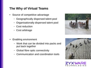 The Why of Virtual Teams
●

Source of competitive advantage
–
–

Organisationally dispersed talent pool

–

Cost reduction

–

●

Geographically dispersed talent pool

Cost arbitrage

Enabling environment
–

Work that can be divided into packs and
put back together

–

Global fibre optic connectivity

–

Communication and coordination tools

 