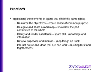 Practices
●

Replicating the elements of teams that share the same space
–

Reinforce the objectives – create sense of common purpose

–

Delegate and share a road map – know how the part
contributes to the whole

–

Clarify and render assistance – share skill, knowledge and
information

–

Review, supervise and mentor – keep things on track

–

Interact on life and ideas that are non work – building trust and
togetherness

 