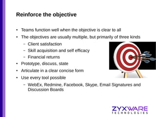 Reinforce the objective
●

Teams function well when the objective is clear to all

●

The objectives are usually multiple, but primarily of three kinds
–

Client satisfaction

–

Skill acquisition and self efficacy

–

Financial returns

●

Prototype, discuss, state

●

Articulate in a clear concise form

●

Use every tool possible
–

WebEx, Redmine, Facebook, Skype, Email Signatures and
Discussion Boards

 